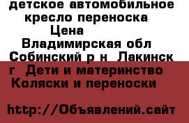 детское автомобильное кресло-переноска › Цена ­ 1 500 - Владимирская обл., Собинский р-н, Лакинск г. Дети и материнство » Коляски и переноски   